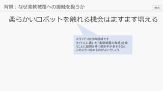 16
柔らかいロボットを触れる機会はますます増える
背景：なぜ柔軟被覆への接触を扱うか
スライド１枚目の候補です．
タイトルに書いた「柔軟被覆の触感」を扱
うことに疑問を持つ聞き手が多そうなら，
このように始めるのがよいでしょう．
１枚目
 