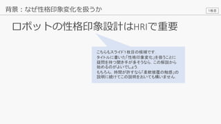 17
ロボットの性格印象設計はHRIで重要
背景：なぜ性格印象変化を扱うか
こちらもスライド１枚目の候補です．
タイトルに書いた「性格印象変化」を扱うことに
疑問を持つ聞き手が多そうなら，この解説から
始めるのがよいでしょう．
もちろん，時間が許すなら「柔軟被覆の触感」の
説明に続けてこの説明をおいても構いません．
１枚目
 
