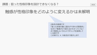 19
触感が性格印象をどのように変えるかは未解明
課題：狙った性格印象を設計できなくなる？
２枚目の候補です．
「狙った性格印象に設計ができれば理想的」
なのに「触感がどう変えるかわかっていない
ので無理」というセットでギャップを説明して
いる例です．
この例で３，４，５枚目まで紹介します．
２枚目
 