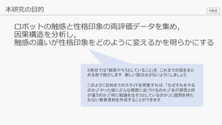 22
ロボットの触感と性格印象の両評価データを集め，
因果構造を分析し，
触感の違いが性格印象をどのように変えるかを明らかにする
本研究の目的 ５枚目
５枚目では「結局やろうとしていること」を，これまでの話をまと
める形で紹介します．新しい話は出さないようにしましょう．
このように目的までのスライドを用意すれば，「なぜそれをやる
のか」「やった暁にどんな理想に近づけるのか」「先行研究と何
が違うのか」「何に結論を出そうとしているのか」に疑問を持た
れない発表資料を作成することができます．
 