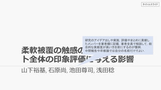 柔軟被覆の触感の違いがロボッ
ト全体の印象評価に与える影響
山下裕基, 石原尚, 池田尊司, 浅田稔
研究のアイデア出しや実施，評価やまとめに貢献し
たメンバーを著者欄に記載．著者全員で相談して，総
合的な貢献度が高い方を前にするのが慣例．
中間報告や卒修論では自分の名前だけでよい．
タイトルスライド
 