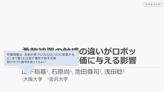 柔軟被覆の触感の違いがロボッ
ト全体の印象評価に与える影響
山下裕基1, 石原尚1, 池田尊司2, 浅田稔1
1大阪大学 2金沢大学
所属情報は，名前が見づらくならないように配置する．
どこまで書くかは話す場所や相手次第．
割り付けた番号を使ってもよい．
タイトルスライド
 