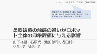 柔軟被覆の触感の違いがロボッ
ト全体の印象評価に与える影響
山下裕基1, 石原尚1, 池田尊司2, 浅田稔1
1大阪大学 2金沢大学
2017-1-23 〇×研究会（石垣島）
発表年月日，発表機会名も書いておく．
いつ使われた資料なのかが後でわからなくなる
と発表した本人も研究室メンバーも困る．
タイトルスライド
 
