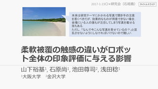 柔軟被覆の触感の違いがロボッ
ト全体の印象評価に与える影響
山下裕基1, 石原尚1, 池田尊司2, 浅田稔1
1大阪大学 2金沢大学
2017-1-23〇×研究会（石垣島）
本来は研究テーマにかかわる写真で聞き手の注意
を惹くべきだが，効果的なものが用意できない場合，
会場にいる人の誰もが注目してしまう写真を載せる
技もある．
ただし，「なんで今こんな写真を見せているの？」と混
乱させないようにしなければいけないので難しい．
タイトルスライド
 