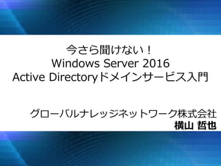 今さら聞けない！
Windows Server 2016
Active Directoryドメインサービス入門
グローバルナレッジネットワーク株式会社
横山 哲也
 