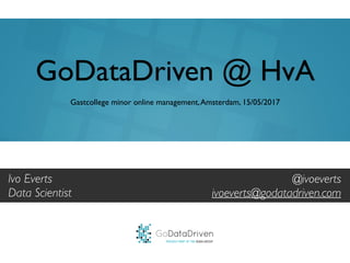GoDataDriven
PROUDLY PART OF THE XEBIA GROUP
@ivoeverts
ivoeverts@godatadriven.com
GoDataDriven @ HvA
Gastcollege minor online management,Amsterdam, 15/05/2017
Ivo Everts
Data Scientist
 