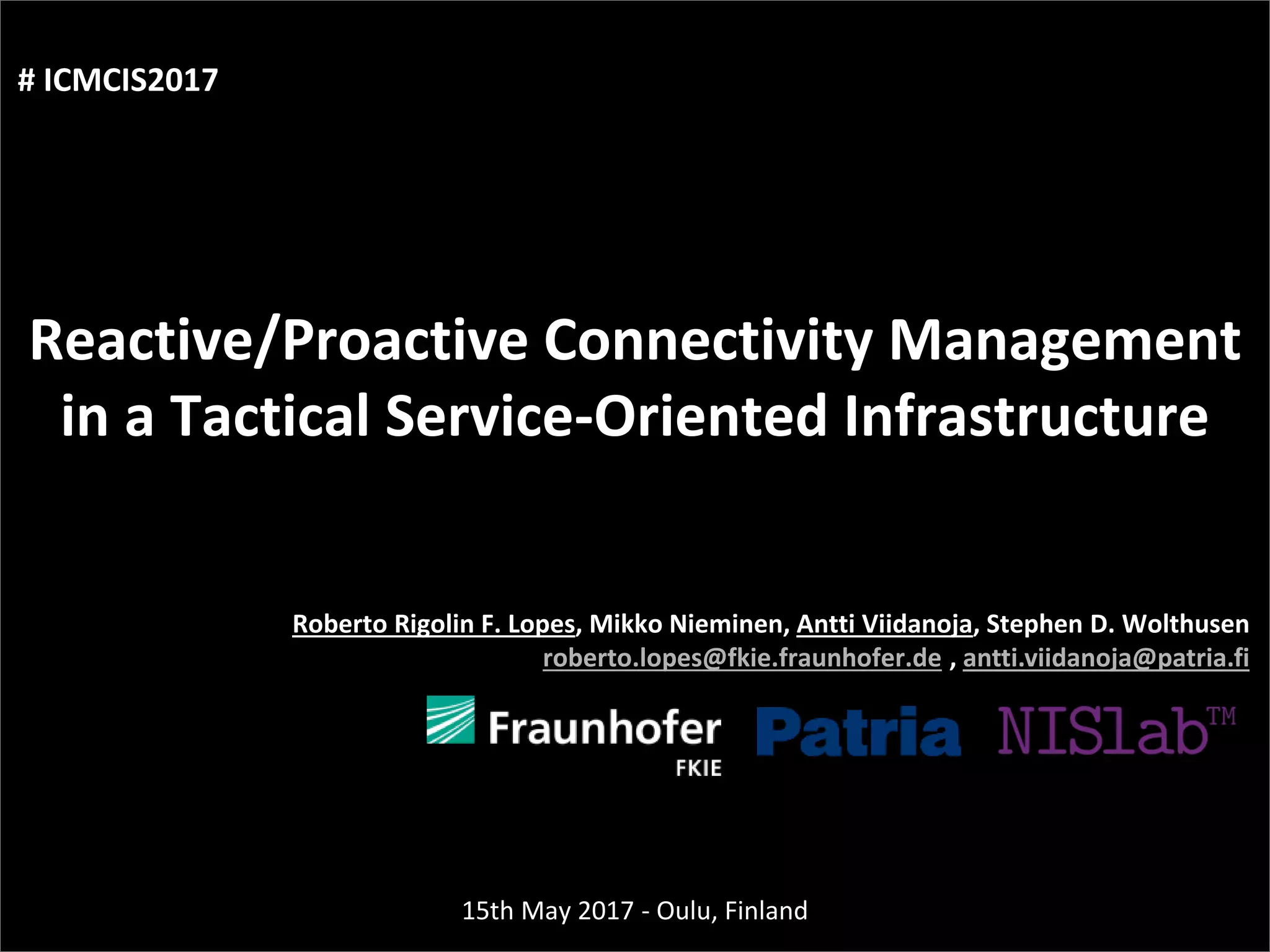 Agenda
Presentation title
1
yyyy-mm-dd
Three things:
Reactive/Proactive Connectivity Management
in a Tactical Service-Oriented Infrastructure
Roberto Rigolin F. Lopes, Mikko Nieminen, Antti Viidanoja, Stephen D. Wolthusen
roberto.lopes@fkie.fraunhofer.de , antti.viidanoja@patria.fi
15th May 2017 - Oulu, Finland
# ICMCIS2017
 