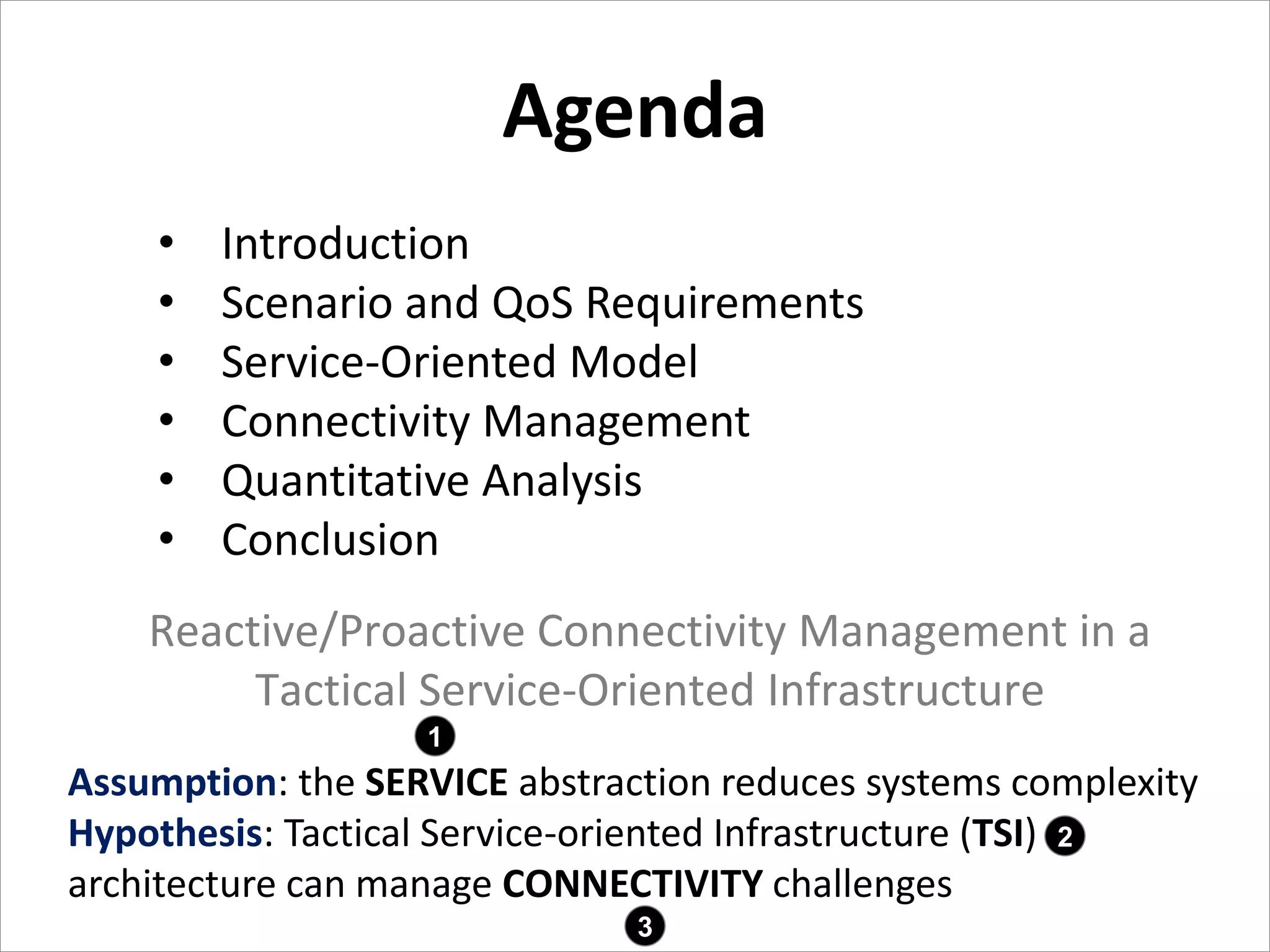Agenda
Agenda
2
• Introduction
• Scenario and QoS Requirements
• Service-Oriented Model
• Connectivity Management
• Quantitative Analysis
• Conclusion
Assumption: the SERVICE abstraction reduces systems complexity
Hypothesis: Tactical Service-oriented Infrastructure (TSI)
architecture can manage CONNECTIVITY challenges
1
2
3
Reactive/Proactive Connectivity Management in a
Tactical Service-Oriented Infrastructure
 