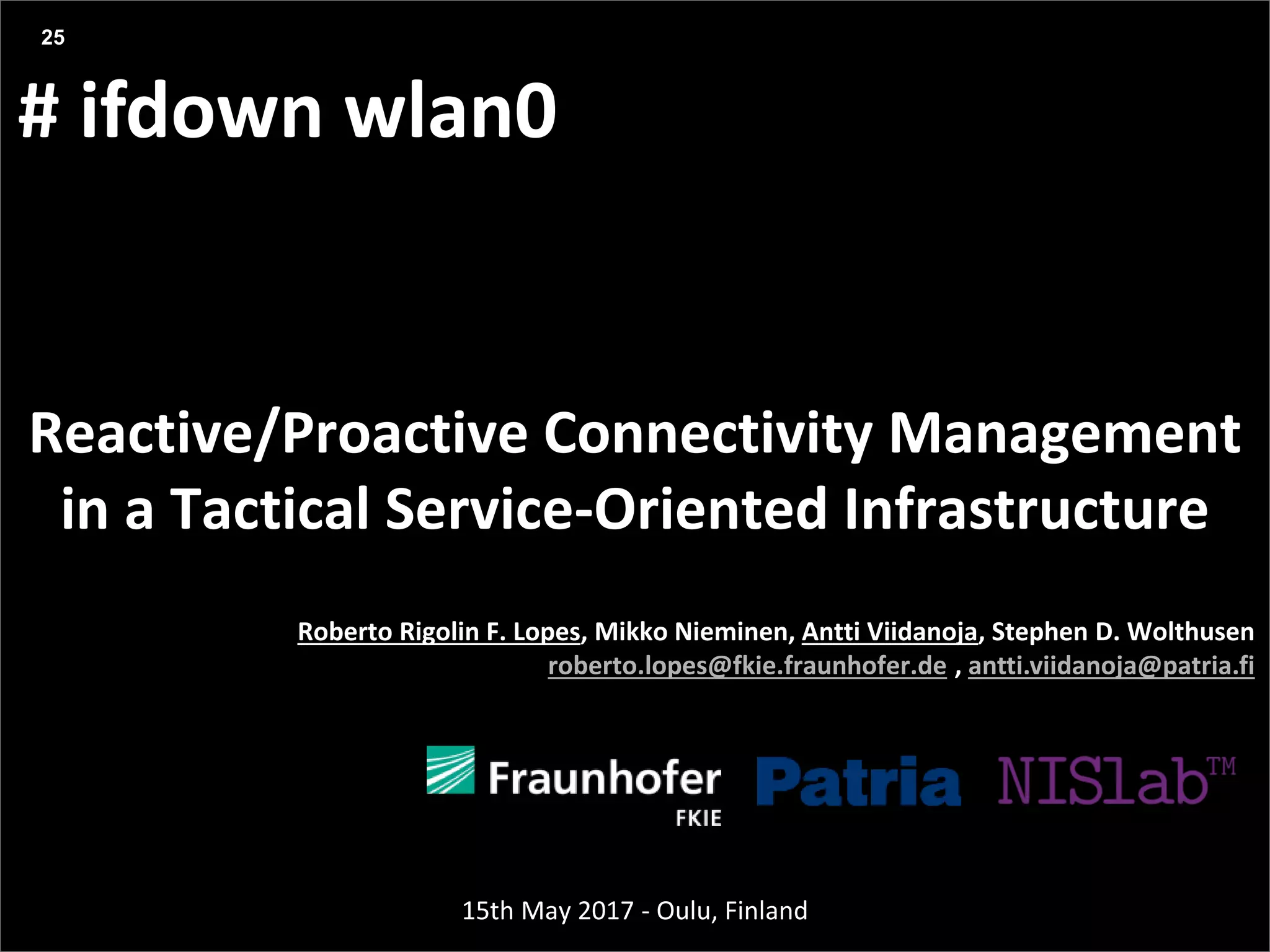 Agenda
Presentation title yyyy-mm-dd
Three things:
# ifdown wlan0
Reactive/Proactive Connectivity Management
in a Tactical Service-Oriented Infrastructure
25
Roberto Rigolin F. Lopes, Mikko Nieminen, Antti Viidanoja, Stephen D. Wolthusen
roberto.lopes@fkie.fraunhofer.de , antti.viidanoja@patria.fi
15th May 2017 - Oulu, Finland
 