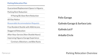 Guaranteed Replacement Space in Higuera
Parking Rent Reduction
If Paying $0, Base Rent Reduction
60-Day Notice
Reasonable Accommodation Requests
Free Resident Shuttle with ADA Access
Staggered Relocation
After Hour Service (Non-Shuttle Hours)
Improving Higuera Garage Experience
Carshare, Bikeshare, and Bike Racks
Parking Relocation Plan
Felix Garage
Galindo Garage & Surface Lots
Galindo Lot F
Arballo Circle
Parking Relocation Overview
 