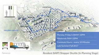 Resident BART/Shopper Shuttle (In Planning Stage)
To Daly City
BART
& Westlake
HIGUERA GARAGE
Higuera North
Higuera South
355 Serrano
Garces at Grijalva
JBC
Leasing Center
125 Cambon
100 Font
55 Chumasero
Monday-Friday 6:30AM-10PM
Weekends 9AM-10PM
Commute Hours: ~every 10 Minutes
Late Summer/Fall 2017
Gonzalez at Font
 