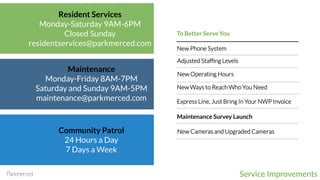 Service Improvements
Resident Services
Monday-Saturday 9AM-6PM
Closed Sunday
residentservices@parkmerced.com
Maintenance
Monday-Friday 8AM-7PM
Saturday and Sunday 9AM-5PM
maintenance@parkmerced.com
Adjusted Staffing Levels
Community Patrol
24 Hours a Day
7 Days a Week
To Better Serve You
New Ways to Reach Who You Need
New Operating Hours
New Phone System
New Cameras and Upgraded Cameras
Maintenance Survey Launch
Express Line, Just Bring In Your NWP Invoice
 