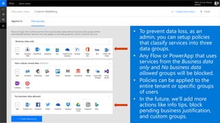 • To prevent data loss, as an
admin, you can setup policies
that classify services into three
data groups.
• Any Flow or PowerApp that uses
services from the Business data
only and No business data
allowed groups will be blocked.
• Policies can be applied to the
entire tenant or specific groups
of users
• In the future, we’ll add more
actions like info tips, block
pending business justification,
and custom groups.
 