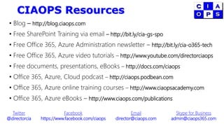 CIAOPS Resources
• Blog – http://blog.ciaops.com
• Free SharePoint Training via email – http://bit.ly/cia-gs-spo
• Free Office 365, Azure Administration newsletter – http://bit.ly/cia-o365-tech
• Free Office 365, Azure video tutorials – http://www.youtube.com/directorciaops
• Free documents, presentations, eBooks – http://docs.com/ciaops
• Office 365, Azure, Cloud podcast – http://ciaops.podbean.com
• Office 365, Azure online training courses – http://www.ciaopsacademy.com
• Office 365, Azure eBooks – http://www.ciaops.com/publications
Twitter
@directorcia
Facebook
https://www.facebook.com/ciaops
Email
director@ciaops.com
Skype for Business
admin@ciaops365.com
 
