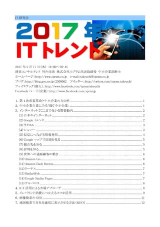 IT 研究会
2017 年
IT トレンド
2017 年 5 月 17 日（水） 18：00～20：45
経営コンサルタント 竹内幸次 株式会社スプラム代表取締役 中小企業診断士
ホームページ：http://www.spram.co.jp e-mail：takeuchi@spram.co.jp
ブログ：http://blog.goo.ne.jp/2300062 ツイッター：http://twitter.com/spram_takeuchi
フェイスブック（個人）：http://www.facebook.com/spramtakeuchi
Facebook ページ（企業）：http://www.facebook.com/spramjp
１．第 4 次産業革命と中小企業の方向性 .......................................................................... 1
２．中小企業白書にみる「稼ぐ中小企業」........................................................................... 1
３．インターネットでここまで分かる需要動向 ....................................................................... 2
（１）日本のインターネット ............................................................................................. 2
（２）Google トレンド..................................................................................................... 2
（３）ラクスル............................................................................................................... 3
（４）シュフー .............................................................................................................. 3
（５）収益につながる情報発信....................................................................................... 4
（６）Google マップで店頭を見る .................................................................................... 5
（７）競合先を知る ....................................................................................................... 5
（８）評判を知る........................................................................................................... 5
（９）世界への通販顧客の動き ...................................................................................... 6
（10）Amazon Go......................................................................................................... 6
（11）Amazon Dash Button............................................................................................ 6
（12）リーサス.............................................................................................................. 7
（13）SimilarWeb ......................................................................................................... 7
（14）Google Similar Pages ............................................................................................ 7
（15）ケルベロス.......................................................................................................... 8
４．ICT 活用による市場アプローチ ................................................................................... 8
５．インバウンド消費につかえるスマホ活用 ........................................................................ 9
６．画像検索の SEO......................................................................................................11
７．地図検索で自社を適切に表示させる方法（MEO） .........................................................12
 