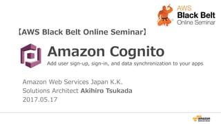 【AWS Black Belt Online Seminar】
Amazon Cognito
Amazon Web Services Japan K.K.
Solutions Architect Akihiro Tsukada
2017.05.17
Add user sign-up, sign-in, and data synchronization to your apps
 