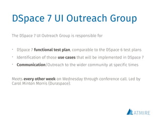 DSpace 7 UI Outreach Group
The DSpace 7 UI Outreach Group is responsible for
• DSpace 7 functional test plan, comparable to the DSpace 6 test plans
• Identification of those use cases that will be implemented in DSpace 7
• Communication/Outreach to the wider community at specific times
Meets every other week on Wednesday through conference call. Led by
Carol Minton Morris (Duraspace).
 