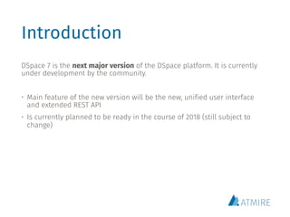 Introduction
DSpace 7 is the next major version of the DSpace platform. It is currently
under development by the community.
• Main feature of the new version will be the new, unified user interface
and extended REST API
• Is currently planned to be ready in the course of 2018 (still subject to
change)
 