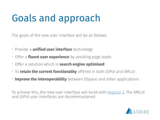 Goals and approach
The goals of the new user interface will be as follows.
• Provide a unified user interface technology
• Offer a fluent user experience by avoiding page loads
• Offer a solution which is search engine optimised
• To retain the current functionality offered in both JSPUI and XMLUI
• Improve the interoperability between DSpace and other applications
To achieve this, the new user interface will build with Angular 2. The XMLUI
and JSPUI user interfaces are decommissioned.
 