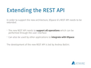 Extending the REST API
In order to support the new architecture, DSpace 6’s REST API needs to be
extended.
• The new REST API needs to support all operations which can be
performed through the user interface
• Can also be used by other applications to integrate with DSpace
The development of the new REST API is led by Andrea Bollini.
 