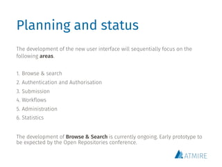 Planning and status
The development of the new user interface will sequentially focus on the
following areas.
1. Browse & search
2. Authentication and Authorisation
3. Submission
4. Workflows
5. Administration
6. Statistics
The development of Browse & Search is currently ongoing. Early prototype to
be expected by the Open Repositories conference.
 