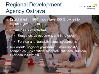 9
Regional Development
Agency Ostrava
o Established in 1993, nowadays 100 % owned by
regional government
o 2 main pillars ...