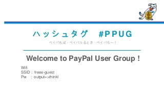 ハ ッ シ ュ タ グ # P P U G
ペイパれば、ペイパルるとき、ペイパろー！
Welcome to PayPal User Group !
Wifi
SSID : freee-guest
Pw : output=>think!
 