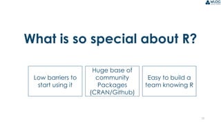 10
What is so special about R?
Low barriers to
start using it
Huge base of
community
Packages
(CRAN/Github)
Easy to build a
team knowing R
 
