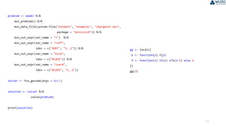 11
problem <- model %>%
mzn_problem() %>%
mzn_data_file(system.file("extdata", "examples", "sbprgeost.dzn",
package = "minizincR")) %>%
mzn_out_expr(var_name = "l") %>%
mzn_out_expr(var_name = "roff",
idxs = c("ROFF", "1..2")) %>%
mzn_out_expr(var_name = "kind",
idxs = c("BLOCK")) %>%
mzn_out_expr(var_name = "coord",
idxs = c("BLOCK", "1..2"))
solver <- fzn_gecode(args = NULL)
solution <- solver %>%
solve(problem)
print(solution)
gg <- local({
k <- function(y) f(y)
f <- function(x) if(x) x*k(x-1) else 1
})
gg(3)
 