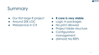 25
Summary
● Our first large R project
● Around 20K LOC
● Webservice in C#
● R core is very stable
● Logic in packages
● No print allowed
● Project folder structure
● Configuration
management
● (Almost) No REPL
 