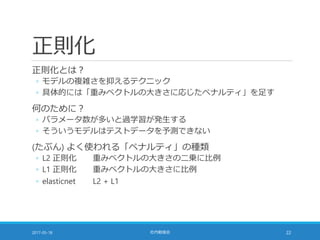 正則化
正則化とは？
◦ モデルの複雑さを抑えるテクニック
◦ 具体的には「重みベクトルの大きさに応じたペナルティ」を足す
何のために？
◦ パラメータ数が多いと過学習が発生する
◦ そういうモデルはテストデータを予測できない
(たぶん) よく使われる「ペナルティ」の種類
◦ L2 正則化 重みベクトルの大きさの二乗に比例
◦ L1 正則化 重みベクトルの大きさに比例
◦ elasticnet L2 + L1
2017-05-18 社内勉強会 22
 