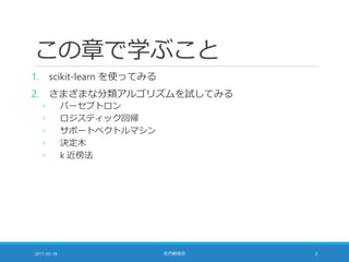 この章で学ぶこと
1. scikit-learn を使ってみる
2. さまざまな分類アルゴリズムを試してみる
◦ パーセプトロン
◦ ロジスティック回帰
◦ サポートベクトルマシン
◦ 決定木
◦ k 近傍法
2017-05-18 社内勉強会 3
 