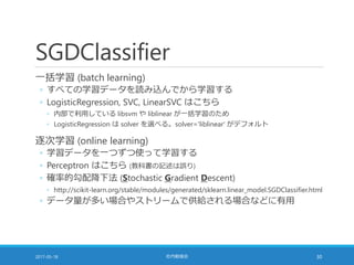 SGDClassifier
一括学習 (batch learning)
◦ すべての学習データを読み込んでから学習する
◦ LogisticRegression, SVC, LinearSVC はこちら
◦ 内部で利用している libsvm や liblinear が一括学習のため
◦ LogisticRegression は solver を選べる。solver='liblinear' がデフォルト
逐次学習 (online learning)
◦ 学習データを一つずつ使って学習する
◦ Perceptron はこちら (教科書の記述は誤り)
◦ 確率的勾配降下法 (Stochastic Gradient Descent)
◦ http://scikit-learn.org/stable/modules/generated/sklearn.linear_model.SGDClassifier.html
◦ データ量が多い場合やストリームで供給される場合などに有用
2017-05-18 社内勉強会 30
 