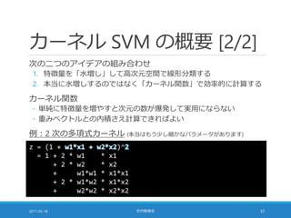 カーネル SVM の概要 [2/2]
次の二つのアイデアの組み合わせ
1. 特徴量を「水増し」して高次元空間で線形分類する
2. 本当に水増しするのではなく「カーネル関数」で効率的に計算する
カーネル関数
◦ 単純に特徴量を増やすと次元の数が爆発して実用にならない
◦ 重みベクトルとの内積さえ計算できればよい
例：2 次の多項式カーネル (本当はもう少し細かなパラメータがあります)
2017-05-18 社内勉強会 37
z = (1 + w1*x1 + w2*x2)^2
= 1 + 2 * w1 * x1
+ 2 * w2 * x2
+ w1*w1 * x1*x1
+ 2 * w1*w2 * x1*x2
+ w2*w2 * x2*x2
このスライドは色々と間違えています
 