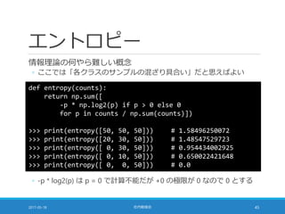 エントロピー
情報理論の何やら難しい概念
◦ ここでは「各クラスのサンプルの混ざり具合い」だと思えばよい
2017-05-18 社内勉強会 45
def entropy(counts):
return np.sum([
-p * np.log2(p) if p > 0 else 0
for p in counts / np.sum(counts)])
>>> print(entropy([50, 50, 50])) # 1.58496250072
>>> print(entropy([20, 30, 50])) # 1.48547529723
>>> print(entropy([ 0, 30, 50])) # 0.954434002925
>>> print(entropy([ 0, 10, 50])) # 0.650022421648
>>> print(entropy([ 0, 0, 50])) # 0.0
◦ -p * log2(p) は p = 0 で計算不能だが +0 の極限が 0 なので 0 とする
 