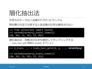 層化抽出法
手持ちのデータは 3 品種それぞれ 50 サンプル
教科書の方法で分割すると各品種の比率は維持されない
2017-05-18 社内勉強会 8
>>> from collections import Counter
>>> sorted(Counter(y_train).items())
[(0, 34), (1, 32), (2, 39)]
層化抽出法：母集団の比率を維持してサンプリングする
◦ train_test_split 関数の stratify オプション
>>> X_train, ... = train_test_split(X, y, ..., stratify=y)
>>> sorted(Counter(y_train).items())
[(0, 35), (1, 35), (2, 35)]
 