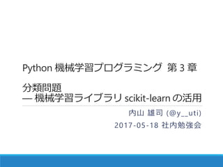 Python 機械学習プログラミング 第 3 章
分類問題
― 機械学習ライブラリ scikit-learn の活用
内山 雄司 (@y__uti)
2017-05-18 社内勉強会
 
