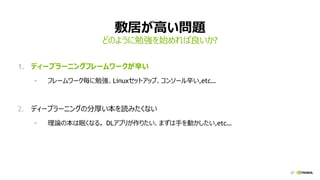 27
敷居が高い問題
1. ディープラーニングフレームワークが辛い
• フレームワーク毎に勉強、Linuxセットアップ、コンソール辛い,etc…
2. ディープラーニングの分厚い本を読みたくない
• 理論の本は眠くなる。 DLアプリが作りたい、まずは手を動かしたい,etc…
どのように勉強を始めれば良いか?
 