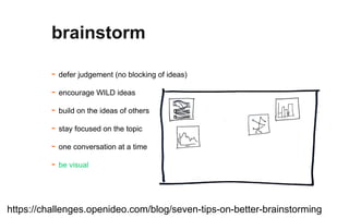 - defer judgement (no blocking of ideas)
- encourage WILD ideas
- build on the ideas of others
- stay focused on the topic
- one conversation at a time
- be visual
brainstorm
https://challenges.openideo.com/blog/seven-tips-on-better-brainstorming
 