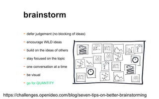 - defer judgement (no blocking of ideas)
- encourage WILD ideas
- build on the ideas of others
- stay focused on the topic
- one conversation at a time
- be visual
- go for QUANTITY
brainstorm
https://challenges.openideo.com/blog/seven-tips-on-better-brainstorming
 