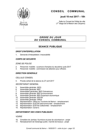 Conseil communal de Namur – 18/05/2017 – ordre du jour – page 1/5
CONSEIL COMMUNAL
jeudi 18 mai 2017 – 18h
Salle du Conseil de l'Hôtel de ville
(1er
étage de la Maison des Citoyens)
ORDRE DU JOUR
DU CONSEIL COMMUNAL
SEANCE PUBLIQUE
DROIT D'INTERPELLATION
1. Demande d'interpellation: irrecevabilité
CORPS DE SECURITE
ZONE DE POLICE
2. Personnel: mobilité - ouverture d'emplois du deuxième cycle 2017
3. Personnel: mobilité - commission de sélection pour officiers
DIRECTION GENERALE
CELLULE CONSEIL
4. Procès-verbal de la séance du 27 avril 2017
SECRETARIAT GENERAL
5. Assemblée générale: AIEG
6. Assemblée générale: BEP
7. Assemblées générales: BEP Crématorium
8. Assemblée générale: BEP Environnement
9. Assemblée générale: BEP Expansion économique
10. Assemblée générale: IDEFIN
11. Assemblée générale: ORES
12. Représentation: Office du Tourisme de Namur - remplacement
13. Représentation: ECETIA Intercommunale - remplacement
14. Représentation: ECETIA Collectivités - remplacement
15. Représentation: Canal C
DEPARTEMENT DES VOIES PUBLIQUES
VOIRIE
16. Cimetière de Jambes: fourniture et pose de columbarium - projet
17. Remplacement de l’éclairage public: marché de travaux - projet
 
