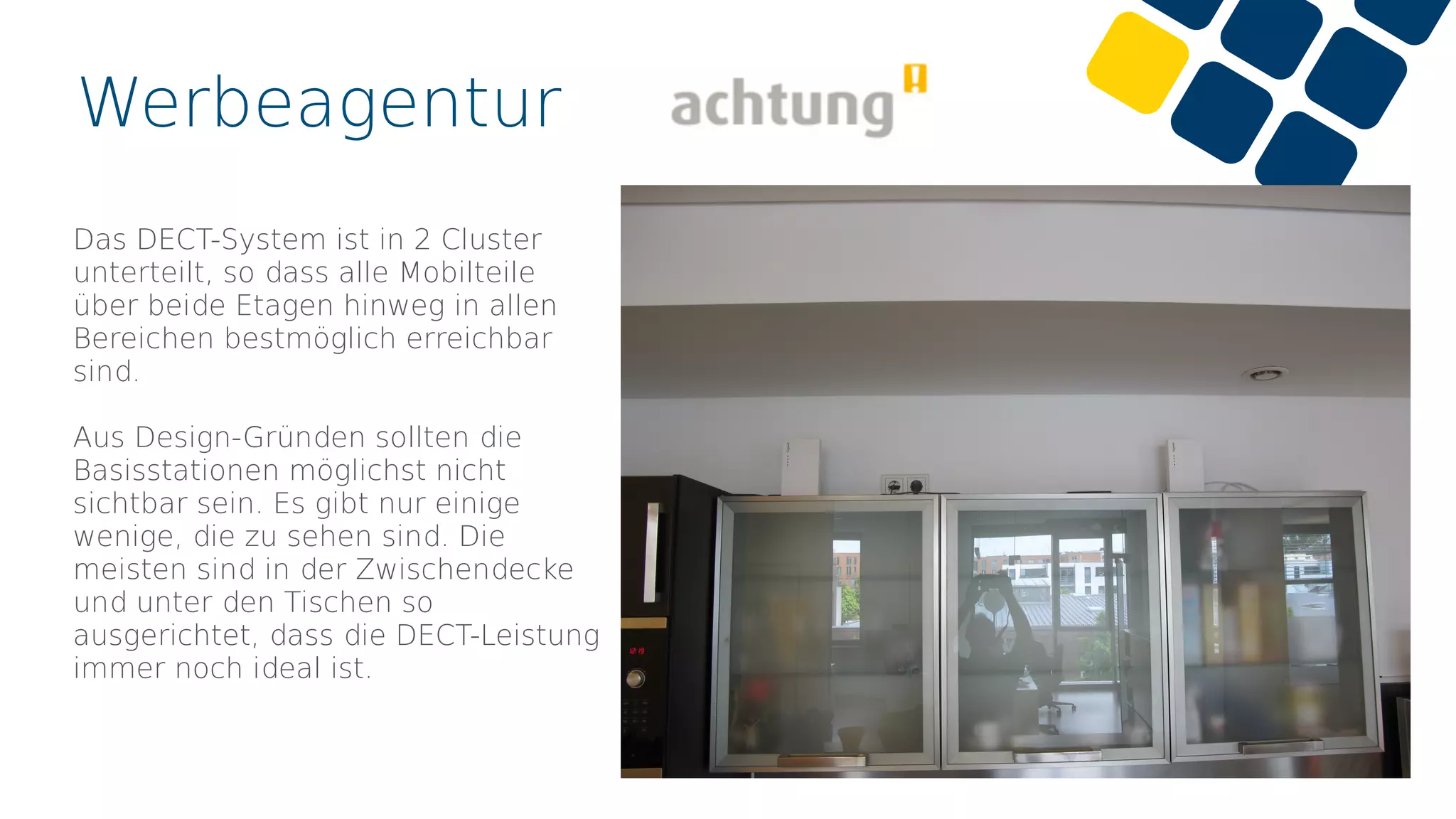 Werbeagentur
Das DECT-System ist in 2 Cluster
unterteilt, so dass alle Mobilteile
über beide Etagen hinweg in allen
Bereichen bestmöglich erreichbar
sind.
Aus Design-Gründen sollten die
Basisstationen möglichst nicht
sichtbar sein. Es gibt nur einige
wenige, die zu sehen sind. Die
meisten sind in der Zwischendecke
und unter den Tischen so
ausgerichtet, dass die DECT-Leistung
immer noch ideal ist.
 