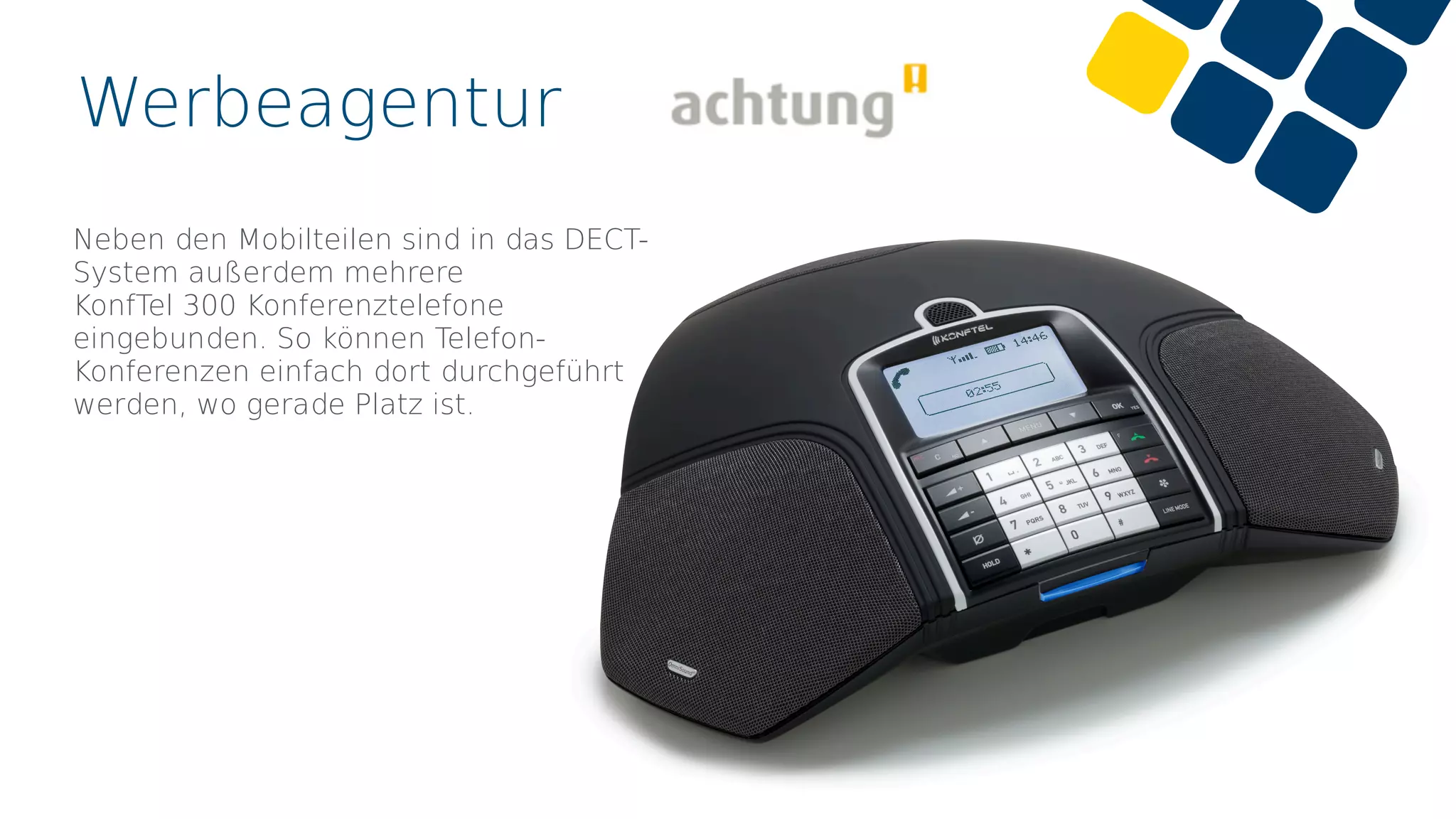 Werbeagentur
Neben den Mobilteilen sind in das DECT-
System außerdem mehrere
KonfTel 300 Konferenztelefone
eingebunden. So können Telefon-
Konferenzen einfach dort durchgeführt
werden, wo gerade Platz ist.
 