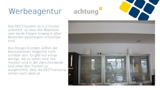 Werbeagentur
Das DECT-System ist in 2 Cluster
unterteilt, so dass alle Mobilteile
über beide Etagen hinweg in allen
Bereichen bestmöglich erreichbar
sind.
Aus Design-Gründen sollten die
Basisstationen möglichst nicht
sichtbar sein. Es gibt nur einige
wenige, die zu sehen sind. Die
meisten sind in der Zwischendecke
und unter den Tischen so
ausgerichtet, dass die DECT-Leistung
immer noch ideal ist.
 