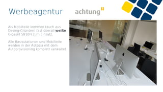 Werbeagentur
Als Mobilteile kommen (auch aus
Desing-Gründen) fast überall weiße
Gigaset S810H zum Einsatz.
Alle Basisstationen und Mobilteile
werden in der Askozia mit dem
Autoprovisioning komplett verwaltet.
 