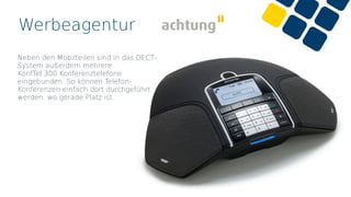 Werbeagentur
Neben den Mobilteilen sind in das DECT-
System außerdem mehrere
KonfTel 300 Konferenztelefone
eingebunden. So können Telefon-
Konferenzen einfach dort durchgeführt
werden, wo gerade Platz ist.
 