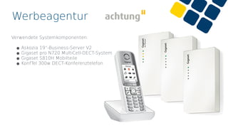 Werbeagentur
Verwendete Systemkomponenten:
•Askozia 19“-Business-Server V2
•Gigaset pro N720 MultiCell-DECT-System
•Gigaset S810H Mobilteile
•KonfTel 300w DECT-Konferenztelefon
 