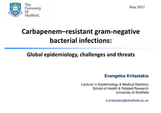 Carbapenem–resistant gram-negative
bacterial infections:
Global epidemiology, challenges and threats
Evangelos Kritsotakis
Lecturer in Epidemiology & Medical Statistics
School of Health & Related Research
University of Sheffield
e.kritsotakis@sheffield.ac.uk
May 2017
 