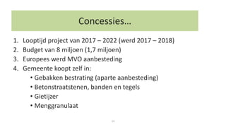 14
1. Looptijd project van 2017 – 2022 (werd 2017 – 2018)
2. Budget van 8 miljoen (1,7 miljoen)
3. Europees werd MVO aanbesteding
4. Gemeente koopt zelf in:
• Gebakken bestrating (aparte aanbesteding)
• Betonstraatstenen, banden en tegels
• Gietijzer
• Menggranulaat
Concessies…
 