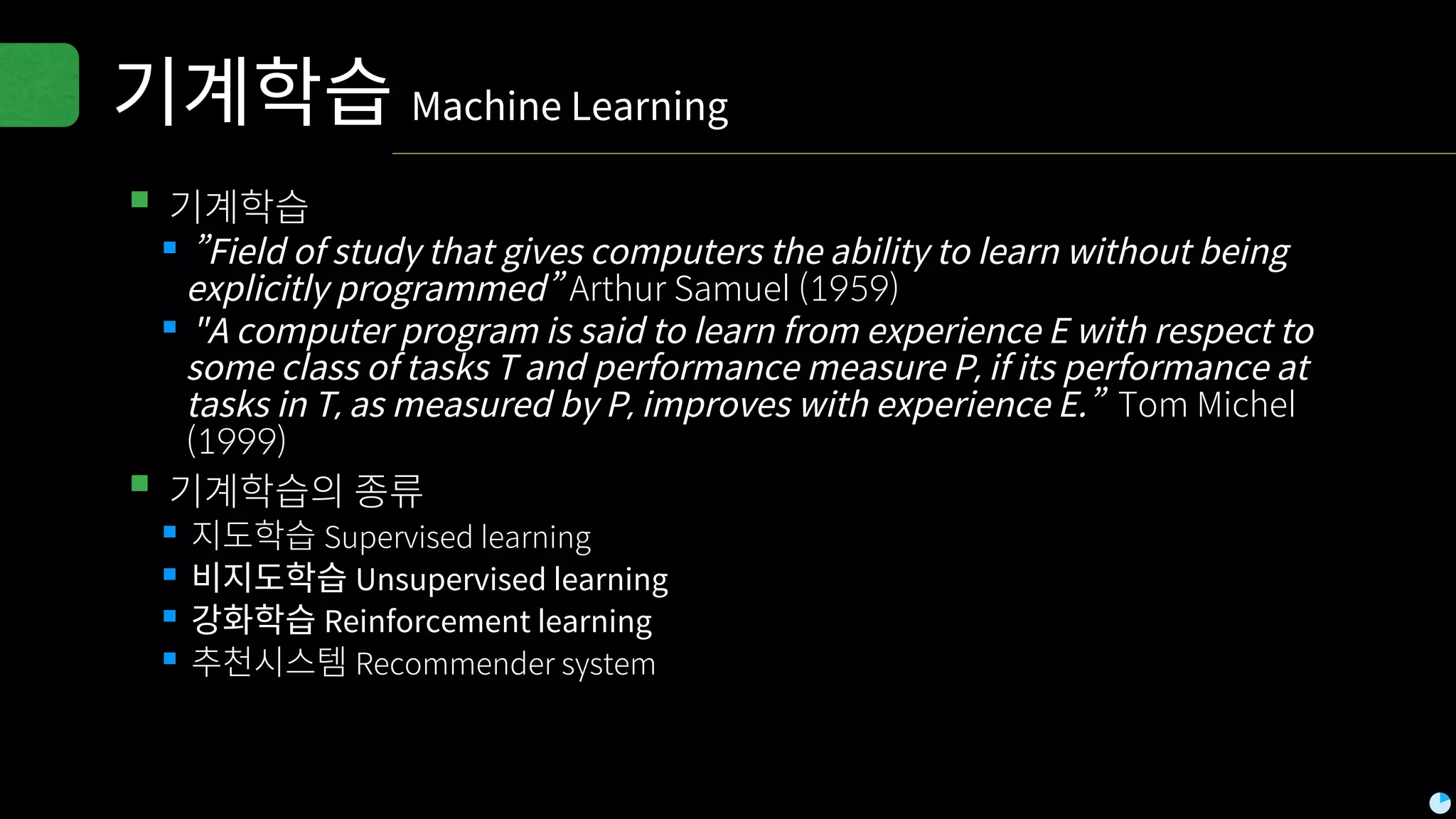 기계학습 Machine Learning
▪기계학습
▪”Field of study that gives computers the ability to learn without being
explicitly programmed” Arthur Samuel (1959)
▪"A computer program is said to learn from experience E with respect to
some class of tasks T and performance measure P, if its performance at
tasks in T, as measured by P, improves with experience E.” Tom Michel
(1999)
▪기계학습의 종류
▪지도학습 Supervised learning
▪비지도학습 Unsupervised learning
▪강화학습 Reinforcement learning
▪추천시스템 Recommender system
 